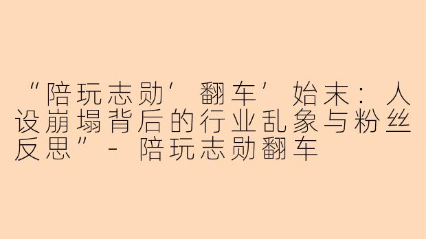 “陪玩志勋‘翻车’始末：人设崩塌背后的行业乱象与粉丝反思”-陪玩志勋翻车