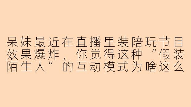 呆妹最近在直播里装陪玩节目效果爆炸，你觉得这种“假装陌生人”的互动模式为啥这么吸引观众啊？
