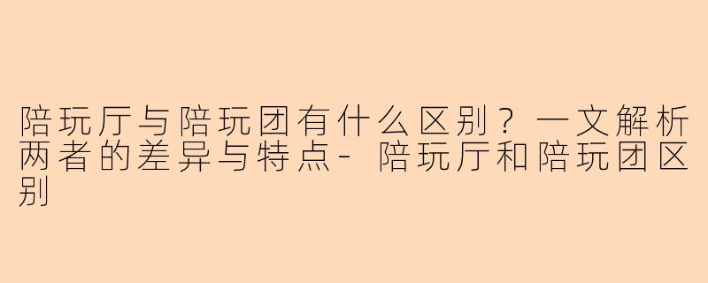 陪玩厅与陪玩团有什么区别？一文解析两者的差异与特点-陪玩厅和陪玩团区别