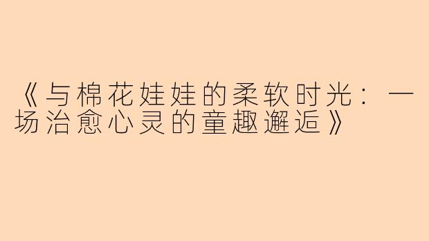 《与棉花娃娃的柔软时光：一场治愈心灵的童趣邂逅》