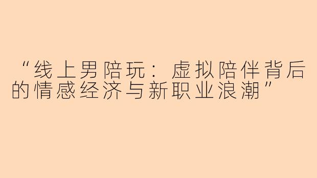 “线上男陪玩：虚拟陪伴背后的情感经济与新职业浪潮”