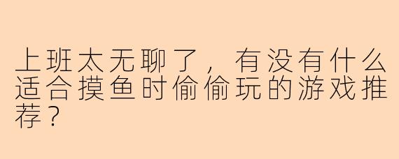 上班太无聊了，有没有什么适合摸鱼时偷偷玩的游戏推荐？