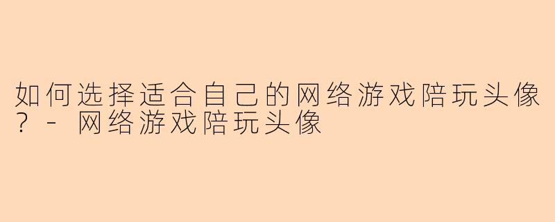 如何选择适合自己的网络游戏陪玩头像？-网络游戏陪玩头像