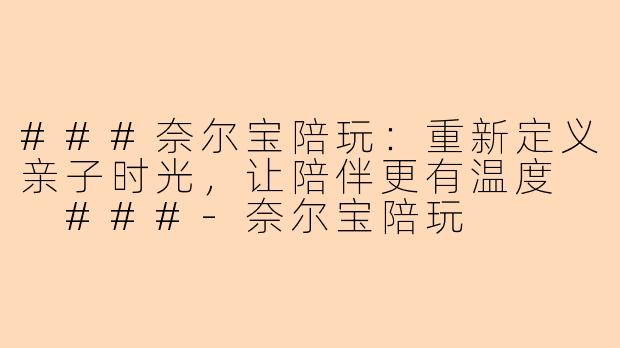 ###奈尔宝陪玩：重新定义亲子时光，让陪伴更有温度

###-奈尔宝陪玩
