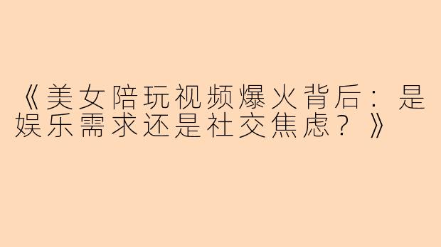 《美女陪玩视频爆火背后：是娱乐需求还是社交焦虑？》