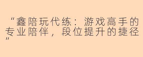 “鑫陪玩代练：游戏高手的专业陪伴，段位提升的捷径”