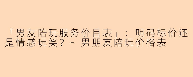 「男友陪玩服务价目表」：明码标价还是情感玩笑？-男朋友陪玩价格表
