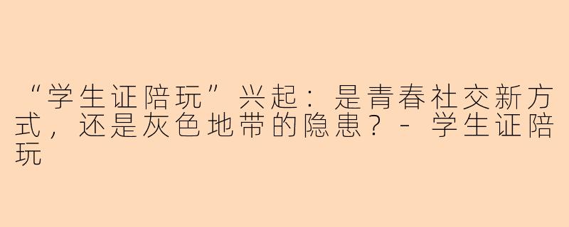 “学生证陪玩”兴起：是青春社交新方式，还是灰色地带的隐患？-学生证陪玩