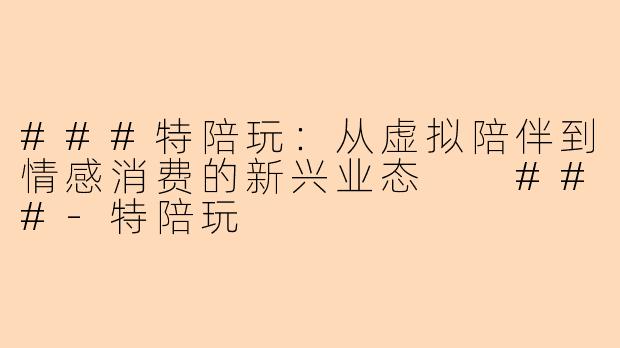 ###特陪玩：从虚拟陪伴到情感消费的新兴业态

###-特陪玩