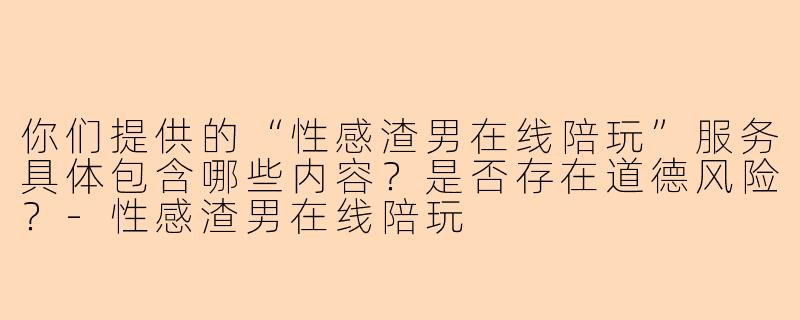 你们提供的“性感渣男在线陪玩”服务具体包含哪些内容？是否存在道德风险？-性感渣男在线陪玩