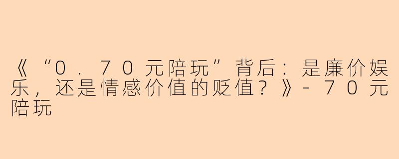 《“0.70元陪玩”背后：是廉价娱乐，还是情感价值的贬值？》-70元陪玩