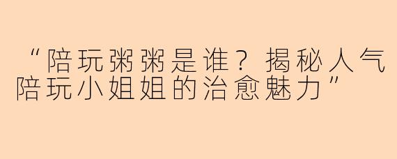 “陪玩粥粥是谁？揭秘人气陪玩小姐姐的治愈魅力”