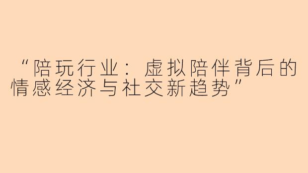 “陪玩行业：虚拟陪伴背后的情感经济与社交新趋势”