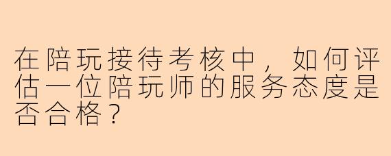在陪玩接待考核中，如何评估一位陪玩师的服务态度是否合格？