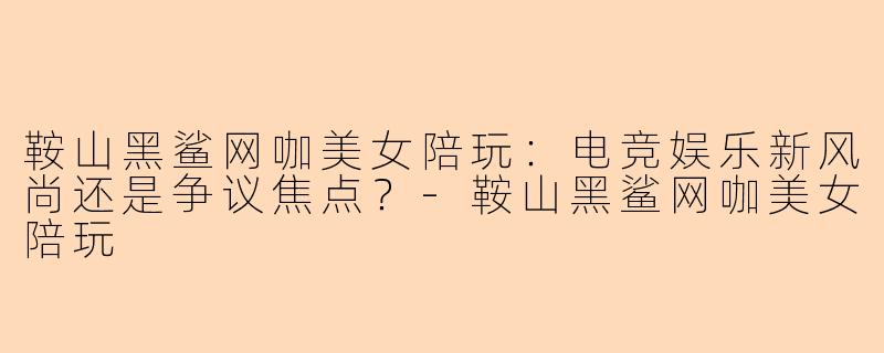 鞍山黑鲨网咖美女陪玩：电竞娱乐新风尚还是争议焦点？-鞍山黑鲨网咖美女陪玩