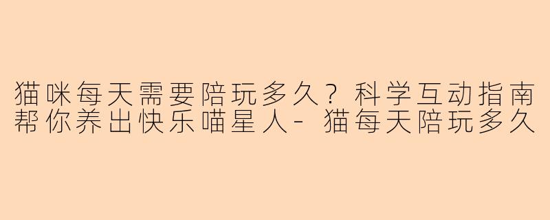 猫咪每天需要陪玩多久？科学互动指南帮你养出快乐喵星人-猫每天陪玩多久