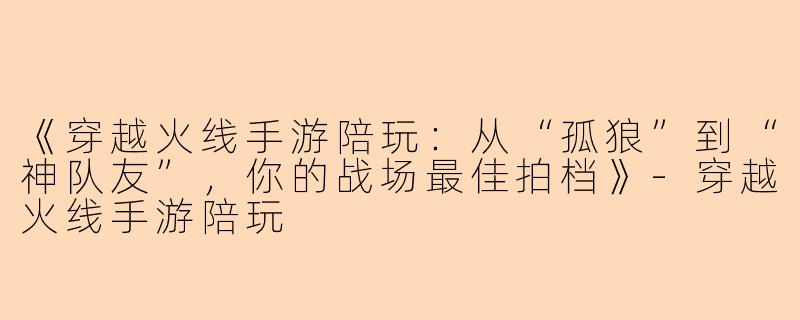 《穿越火线手游陪玩：从“孤狼”到“神队友”，你的战场最佳拍档》-穿越火线手游陪玩