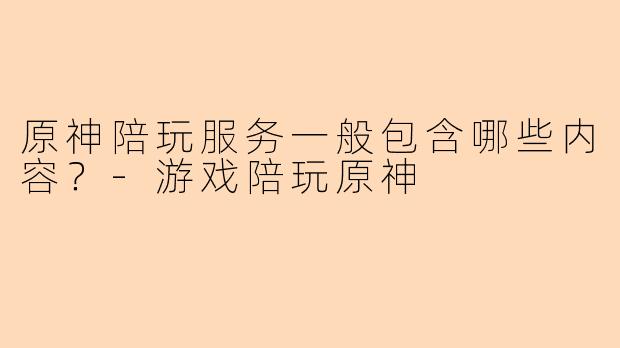 原神陪玩服务一般包含哪些内容？-游戏陪玩原神