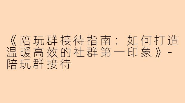 《陪玩群接待指南：如何打造温暖高效的社群第一印象》-陪玩群接待
