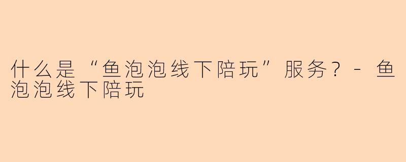 什么是“鱼泡泡线下陪玩”服务？-鱼泡泡线下陪玩