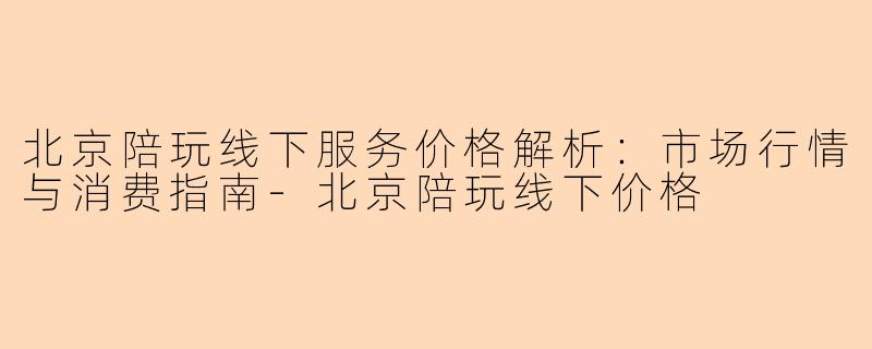 北京陪玩线下服务价格解析：市场行情与消费指南-北京陪玩线下价格