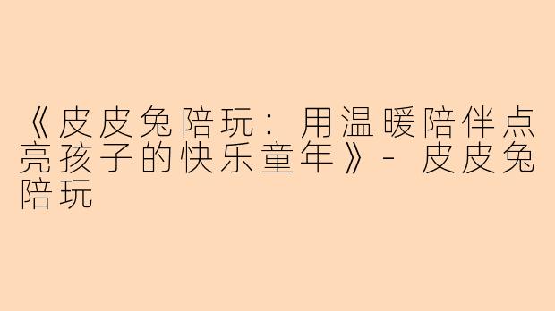 《皮皮兔陪玩：用温暖陪伴点亮孩子的快乐童年》-皮皮兔陪玩