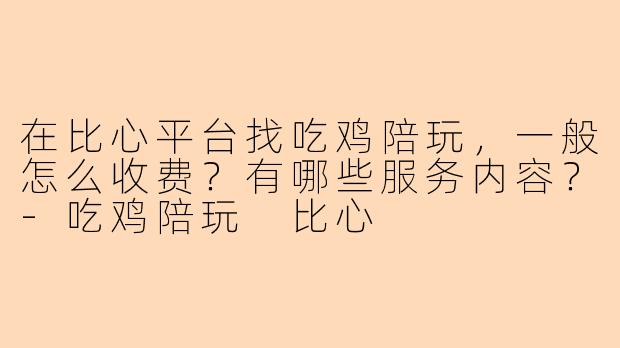 在比心平台找吃鸡陪玩，一般怎么收费？有哪些服务内容？-吃鸡陪玩 比心