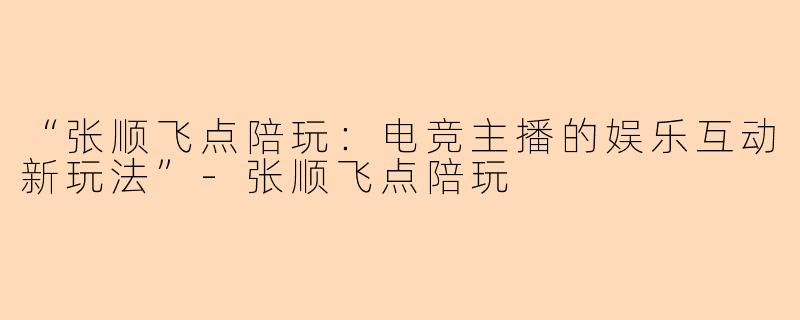 “张顺飞点陪玩：电竞主播的娱乐互动新玩法”-张顺飞点陪玩