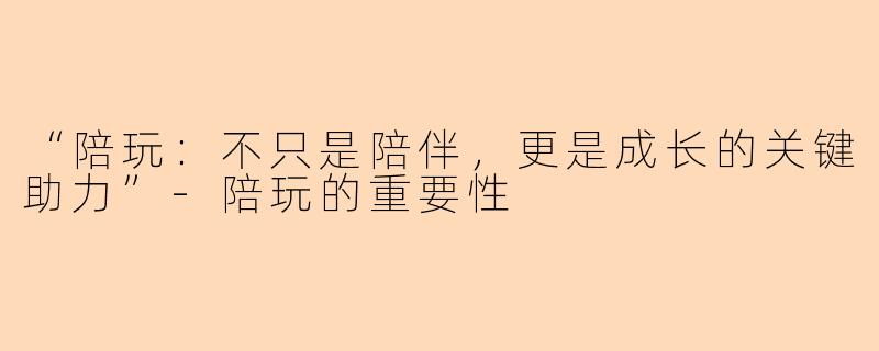 “陪玩：不只是陪伴，更是成长的关键助力”-陪玩的重要性