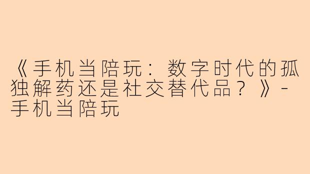 《手机当陪玩：数字时代的孤独解药还是社交替代品？》-手机当陪玩