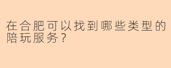 在合肥可以找到哪些类型的陪玩服务?