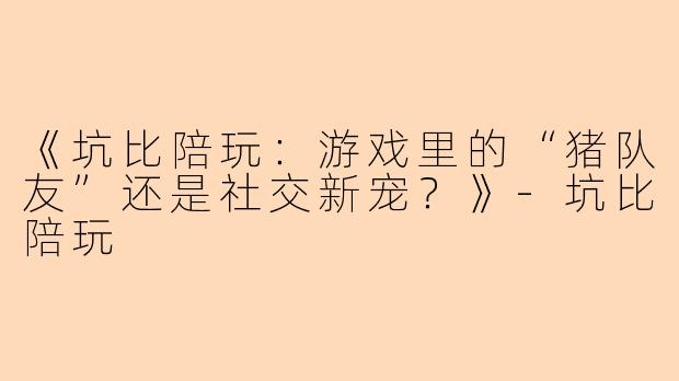 《坑比陪玩：游戏里的“猪队友”还是社交新宠？》-坑比陪玩