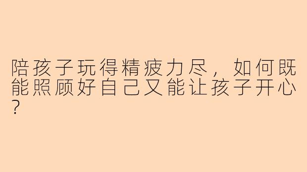 陪孩子玩得精疲力尽，如何既能照顾好自己又能让孩子开心？