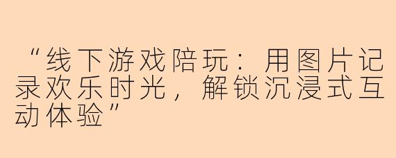 “线下游戏陪玩：用图片记录欢乐时光，解锁沉浸式互动体验”