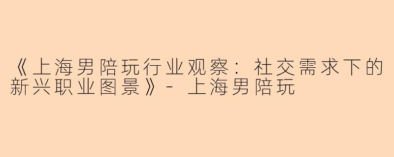 《上海男陪玩行业观察：社交需求下的新兴职业图景》-上海男陪玩