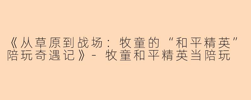 《从草原到战场：牧童的“和平精英”陪玩奇遇记》-牧童和平精英当陪玩