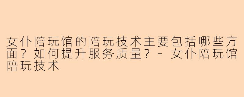 女仆陪玩馆的陪玩技术主要包括哪些方面？如何提升服务质量？-女仆陪玩馆陪玩技术