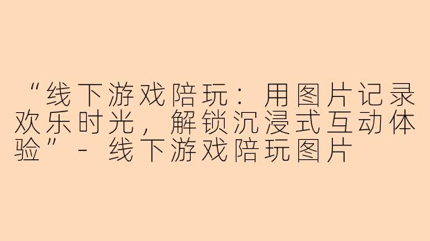“线下游戏陪玩：用图片记录欢乐时光，解锁沉浸式互动体验”-线下游戏陪玩图片