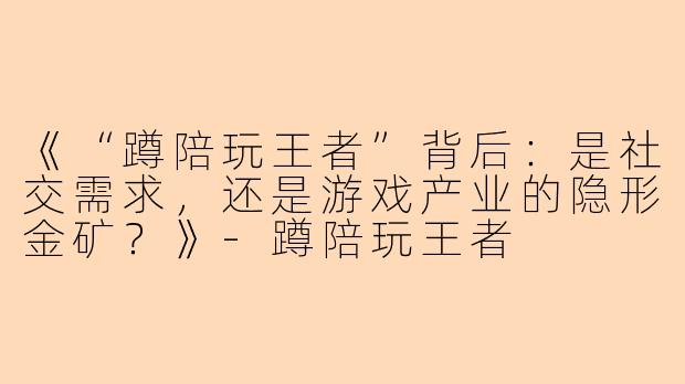 《“蹲陪玩王者”背后：是社交需求，还是游戏产业的隐形金矿？》-蹲陪玩王者