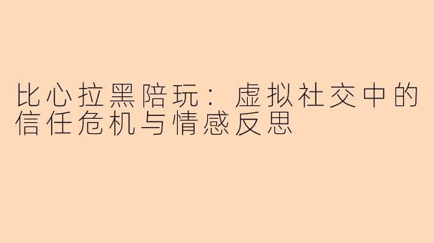 比心拉黑陪玩：虚拟社交中的信任危机与情感反思