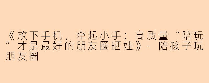 《放下手机，牵起小手：高质量“陪玩”才是最好的朋友圈晒娃》