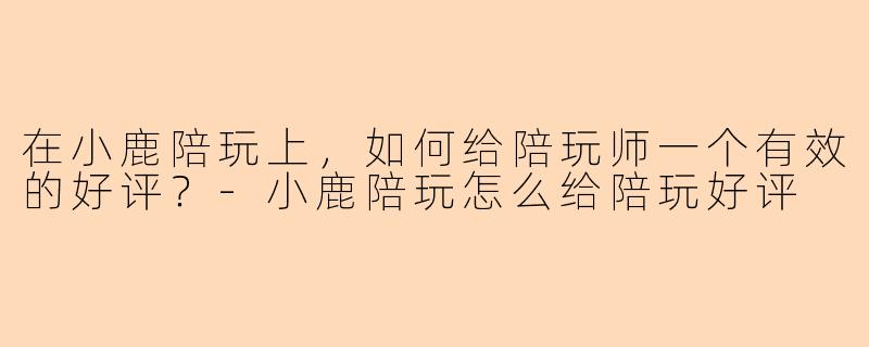 在小鹿陪玩上，如何给陪玩师一个有效的好评？-小鹿陪玩怎么给陪玩好评