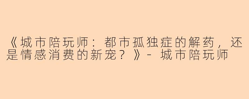 《城市陪玩师：都市孤独症的解药，还是情感消费的新宠？》-城市陪玩师