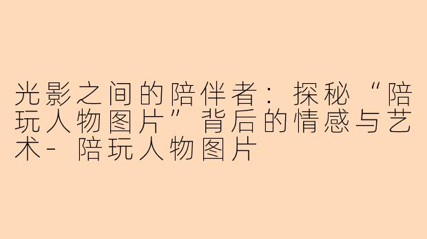 光影之间的陪伴者:探秘“陪玩人物图片”背后的情感与艺术