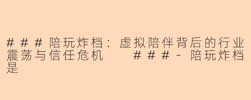 ###陪玩炸档：虚拟陪伴背后的行业震荡与信任危机

###-陪玩炸档是