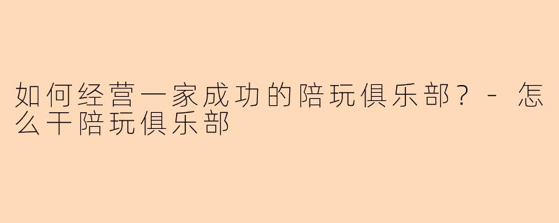 如何经营一家成功的陪玩俱乐部？-怎么干陪玩俱乐部