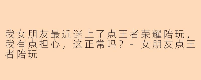 我女朋友最近迷上了点王者荣耀陪玩，我有点担心，这正常吗？-女朋友点王者陪玩
