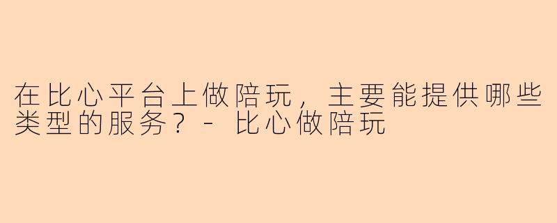 在比心平台上做陪玩，主要能提供哪些类型的服务？-比心做陪玩