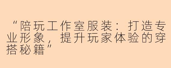 “陪玩工作室服装：打造专业形象，提升玩家体验的穿搭秘籍”