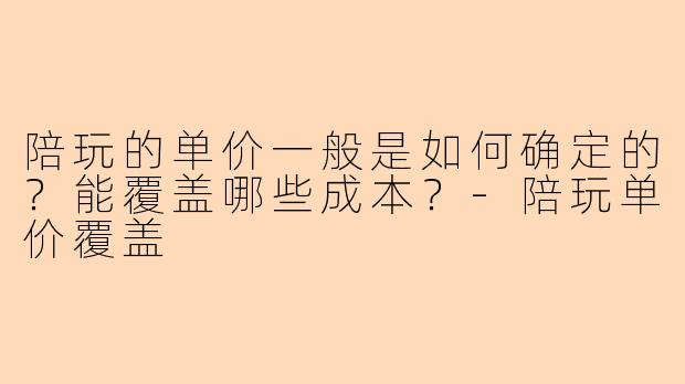 陪玩的单价一般是如何确定的？能覆盖哪些成本？-陪玩单价覆盖